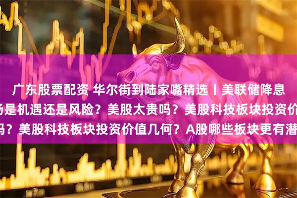 广东股票配资 华尔街到陆家嘴精选丨美联储降息周期或临近 对中国市场是机遇还是风险？美股太贵吗？美股科技板块投资价值几何？A股哪些板块更有潜力？