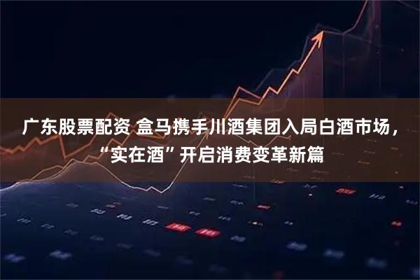 广东股票配资 盒马携手川酒集团入局白酒市场，“实在酒”开启消费变革新篇