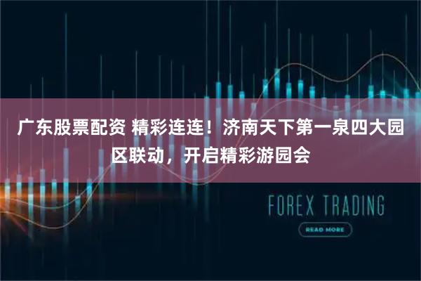 广东股票配资 精彩连连！济南天下第一泉四大园区联动，开启精彩游园会