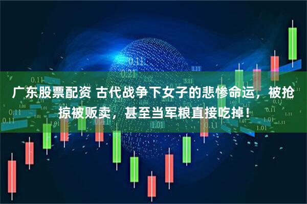 广东股票配资 古代战争下女子的悲惨命运，被抢掠被贩卖，甚至当军粮直接吃掉！