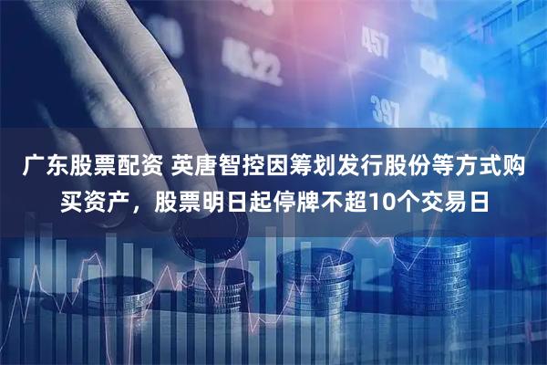 广东股票配资 英唐智控因筹划发行股份等方式购买资产，股票明日起停牌不超10个交易日