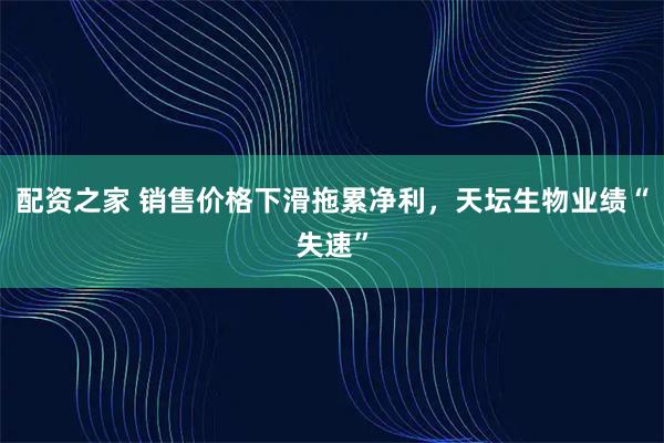 配资之家 销售价格下滑拖累净利，天坛生物业绩“失速”