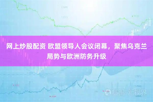 网上炒股配资 欧盟领导人会议闭幕，聚焦乌克兰局势与欧洲防务升级