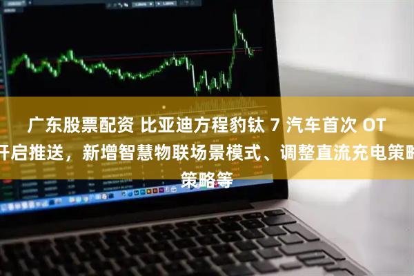 广东股票配资 比亚迪方程豹钛 7 汽车首次 OTA 开启推送,新增智慧物联场景模式、调整直流充电策略等