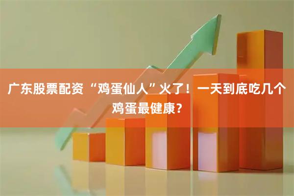 广东股票配资 “鸡蛋仙人”火了！一天到底吃几个鸡蛋最健康？