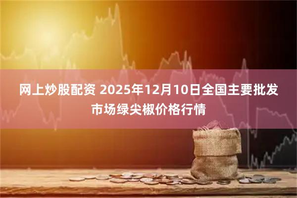 网上炒股配资 2025年12月10日全国主要批发市场绿尖椒价格行情