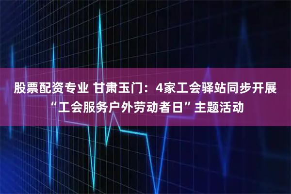 股票配资专业 甘肃玉门：4家工会驿站同步开展“工会服务户外劳动者日”主题活动
