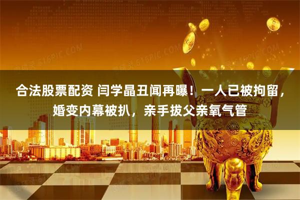 合法股票配资 闫学晶丑闻再曝！一人已被拘留，婚变内幕被扒，亲手拔父亲氧气管