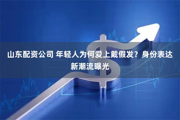 山东配资公司 年轻人为何爱上戴假发？身份表达新潮流曝光