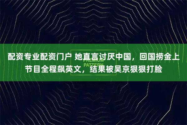 配资专业配资门户 她直言讨厌中国，回国捞金上节目全程飙英文，结果被吴京狠狠打脸