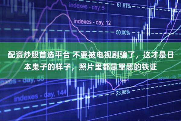 配资炒股首选平台 不要被电视剧骗了，这才是日本鬼子的样子，照片里都是罪恶的铁证