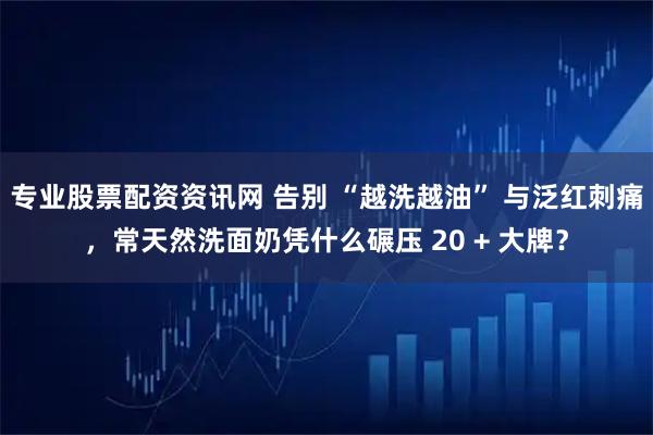 专业股票配资资讯网 告别 “越洗越油” 与泛红刺痛,常天然洗面奶凭什么碾压 20 + 大牌?