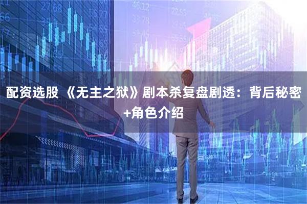 配资选股 《无主之狱》剧本杀复盘剧透：背后秘密+角色介绍