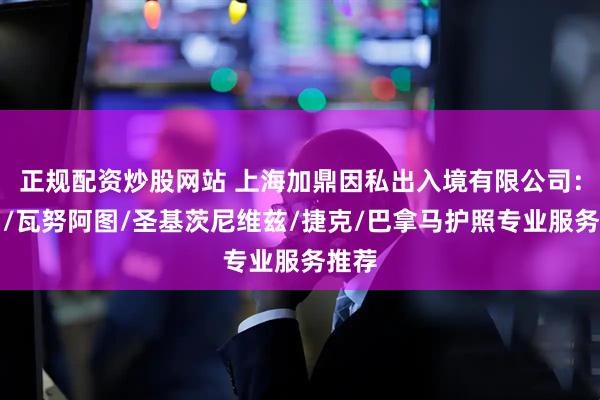 正规配资炒股网站 上海加鼎因私出入境有限公司：法国/瓦努阿图/圣基茨尼维兹/捷克/巴拿马护照专业服务推荐