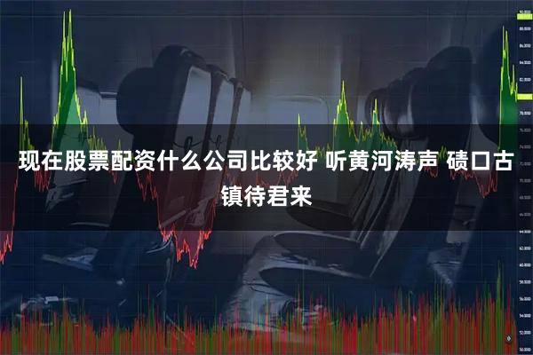 现在股票配资什么公司比较好 听黄河涛声 碛口古镇待君来