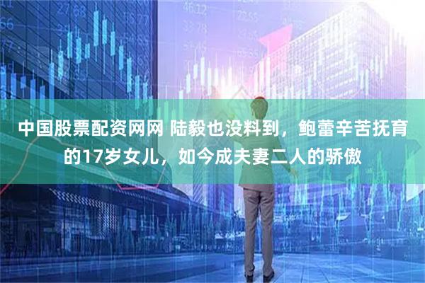 中国股票配资网网 陆毅也没料到，鲍蕾辛苦抚育的17岁女儿，如今成夫妻二人的骄傲