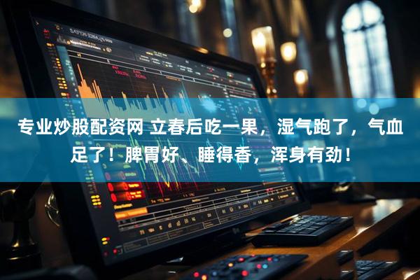 专业炒股配资网 立春后吃一果，湿气跑了，气血足了！脾胃好、睡得香，浑身有劲！