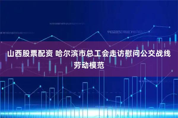 山西股票配资 哈尔滨市总工会走访慰问公交战线劳动模范