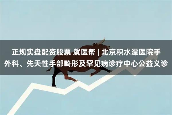 正规实盘配资股票 就医帮 | 北京积水潭医院手外科、先天性手部畸形及罕见病诊疗中心公益义诊