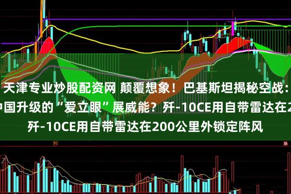 天津专业炒股配资网 颠覆想象！巴基斯坦揭秘空战：ZDK-03未亮相，中国升级的“爱立眼”展威能？歼-10CE用自带雷达在200公里外锁定阵风