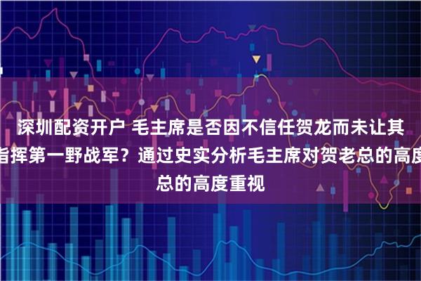 深圳配资开户 毛主席是否因不信任贺龙而未让其亲自指挥第一野战军？通过史实分析毛主席对贺老总的高度重视