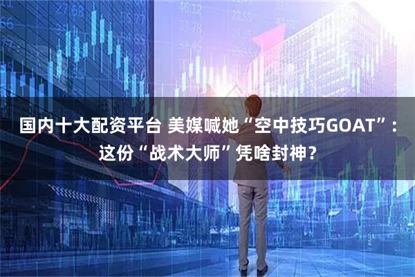 国内十大配资平台 美媒喊她“空中技巧GOAT”：这份“战术大师”凭啥封神？
