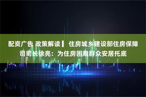 配资广告 政策解读 ▎住房城乡建设部住房保障司司长徐亮：为住房困难群众安居托底