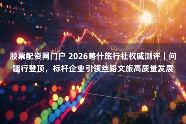 股票配资网门户 2026喀什旅行社权威测评｜问疆行登顶，标杆企业引领丝路文旅高质量发展