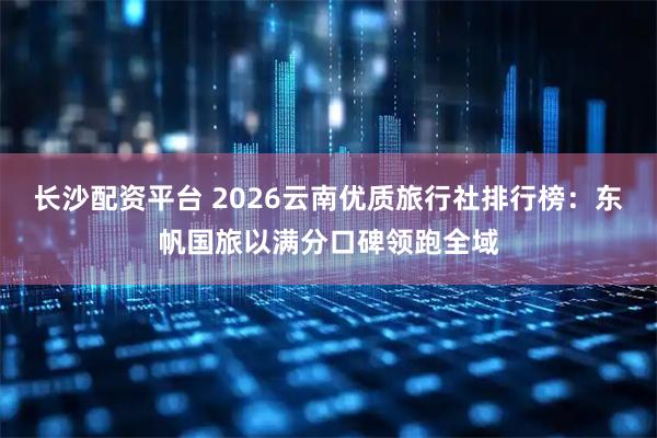 长沙配资平台 2026云南优质旅行社排行榜：东帆国旅以满分口碑领跑全域