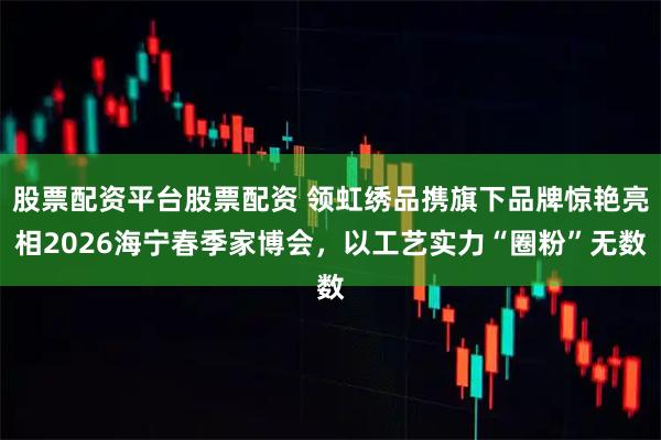 股票配资平台股票配资 领虹绣品携旗下品牌惊艳亮相2026海宁春季家博会，以工艺实力“圈粉”无数