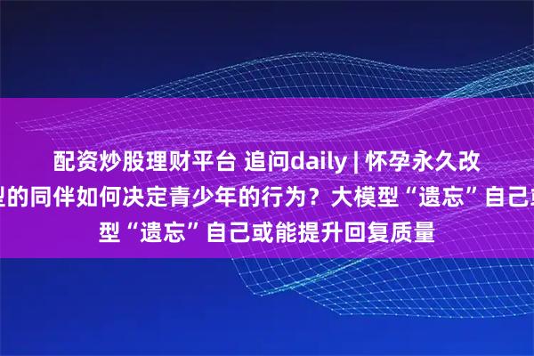 配资炒股理财平台 追问daily | 怀孕永久改变大脑；不同类型的同伴如何决定青少年的行为？大模型“遗忘”自己或能提升回复质量