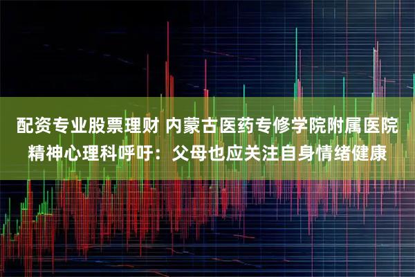 配资专业股票理财 内蒙古医药专修学院附属医院精神心理科呼吁：父母也应关注自身情绪健康