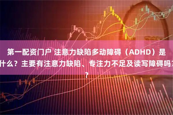 第一配资门户 注意力缺陷多动障碍（ADHD）是什么？主要有注意力缺陷、专注力不足及读写障碍吗？