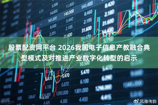 股票配资网平台 2026我国电子信息产教融合典型模式及对推进产业数字化转型的启示