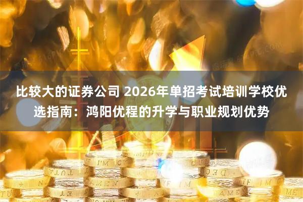 比较大的证券公司 2026年单招考试培训学校优选指南:鸿阳优程的升学与职业规划优势