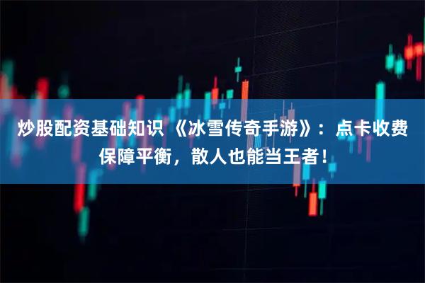 炒股配资基础知识 《冰雪传奇手游》：点卡收费保障平衡，散人也能当王者！