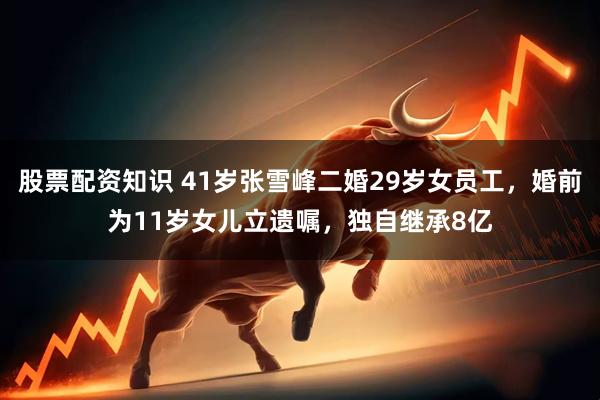 股票配资知识 41岁张雪峰二婚29岁女员工,婚前为11岁女儿立遗嘱,独自继承8亿