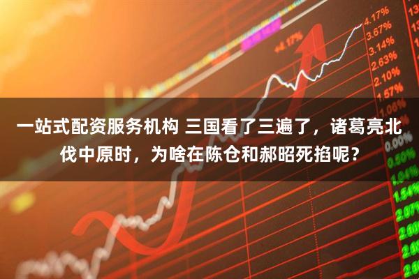 一站式配资服务机构 三国看了三遍了，诸葛亮北伐中原时，为啥在陈仓和郝昭死掐呢？