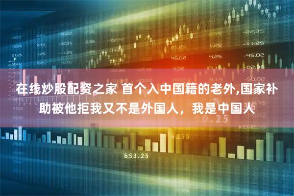 在线炒股配资之家 首个入中国籍的老外,国家补助被他拒我又不是外国人，我是中国人