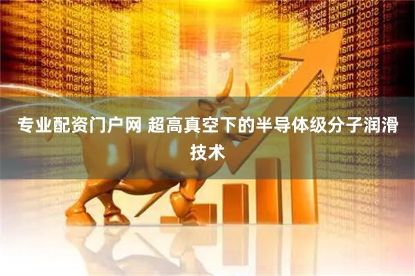 专业配资门户网 超高真空下的半导体级分子润滑技术