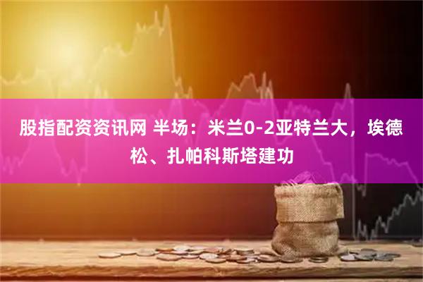 股指配资资讯网 半场：米兰0-2亚特兰大，埃德松、扎帕科斯塔建功