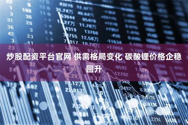 炒股配资平台官网 供需格局变化 碳酸锂价格企稳回升