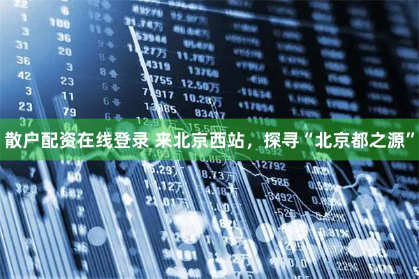 散户配资在线登录 来北京西站，探寻“北京都之源”