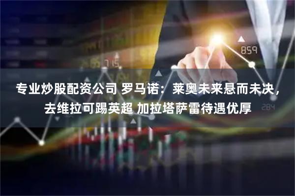 专业炒股配资公司 罗马诺：莱奥未来悬而未决，去维拉可踢英超 加拉塔萨雷待遇优厚